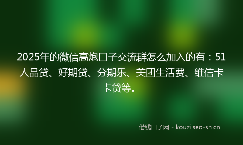 2025年的微信高炮口子交流群怎么加入的有：51人品贷、好期贷、分期乐、美团生活费、维信卡卡贷等。