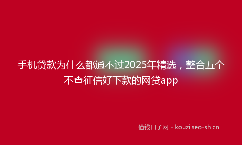 手机贷款为什么都通不过2025年精选，整合五个不查征信好下款的网贷app