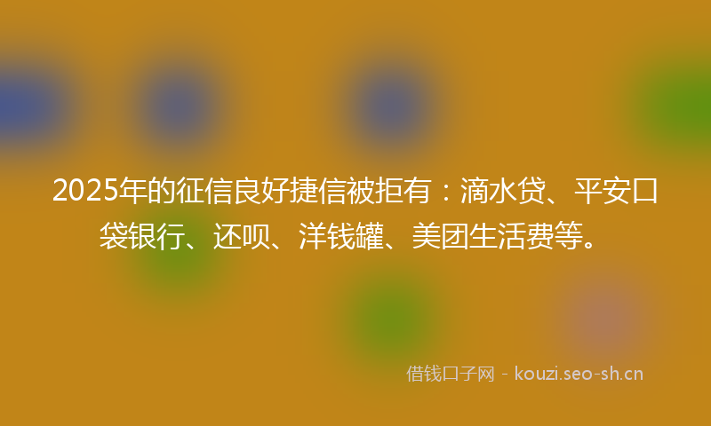 2025年的征信良好捷信被拒有：滴水贷、平安口袋银行、还呗、洋钱罐、美团生活费等。