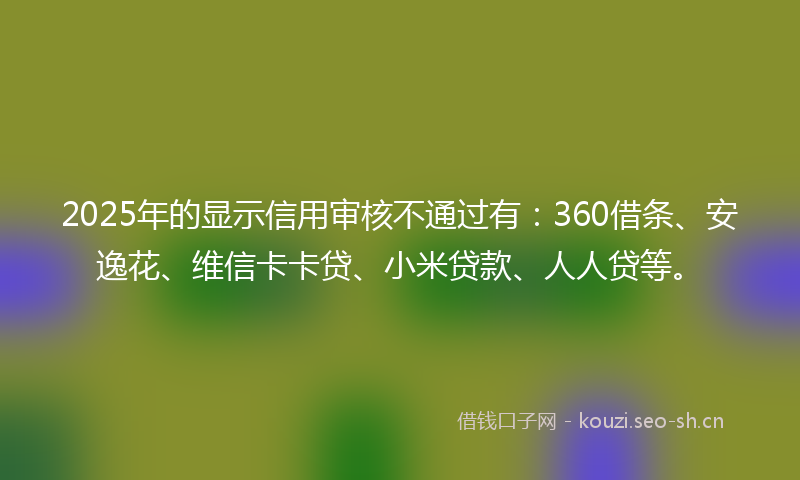 2025年的显示信用审核不通过有：360借条、安逸花、维信卡卡贷、小米贷款、人人贷等。