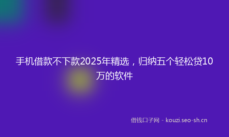 手机借款不下款2025年精选，归纳五个轻松贷10万的软件
