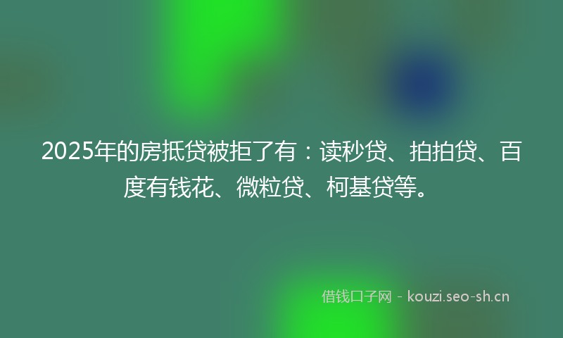 2025年的房抵贷被拒了有：读秒贷、拍拍贷、百度有钱花、微粒贷、柯基贷等。