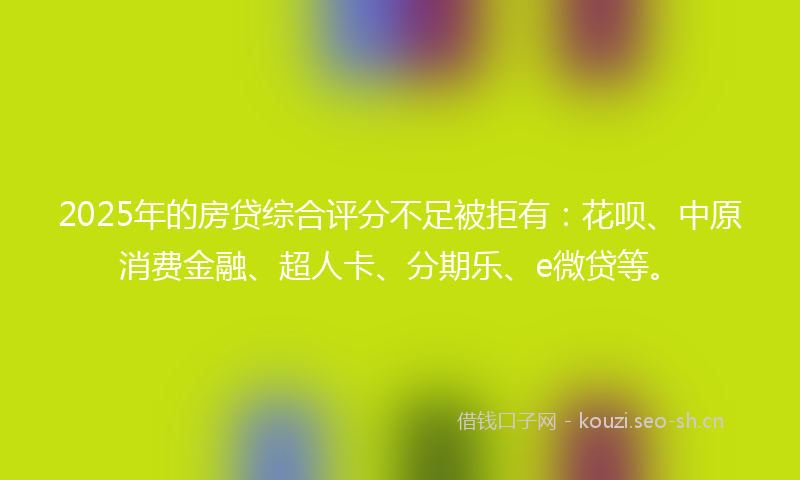 2025年的房贷综合评分不足被拒有：花呗、中原消费金融、超人卡、分期乐、e微贷等。