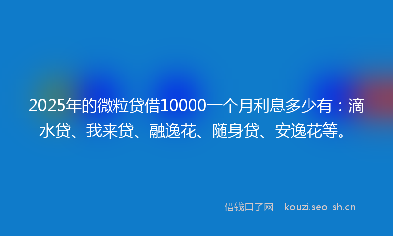 2025年的微粒贷借10000一个月利息多少有：滴水贷、我来贷、融逸花、随身贷、安逸花等。