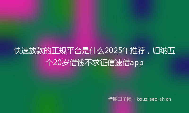 快速放款的正规平台是什么2025年推荐，归纳五个20岁借钱不求征信速借app