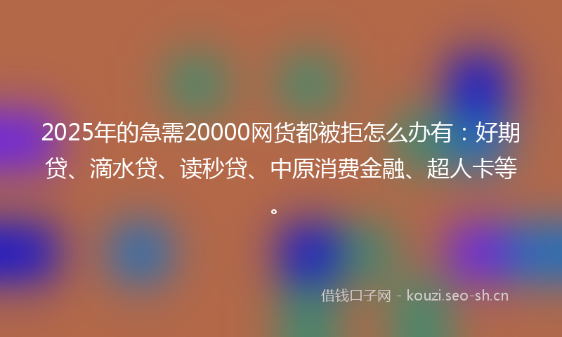 2025年的急需20000网货都被拒怎么办有：好期贷、滴水贷、读秒贷、中原消费金融、超人卡等。
