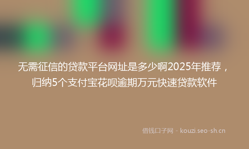 无需征信的贷款平台网址是多少啊2025年推荐，归纳5个支付宝花呗逾期万元快速贷款软件