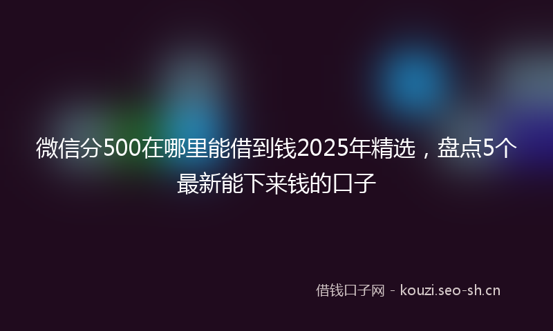 微信分500在哪里能借到钱2025年精选，盘点5个最新能下来钱的口子