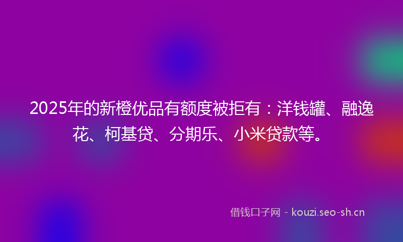2025年的新橙优品有额度被拒有：洋钱罐、融逸花、柯基贷、分期乐、小米贷款等。