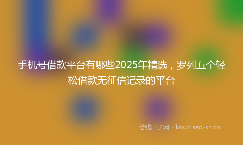 手机号借款平台有哪些2025年精选，罗列五个轻松借款无征信记录的平台