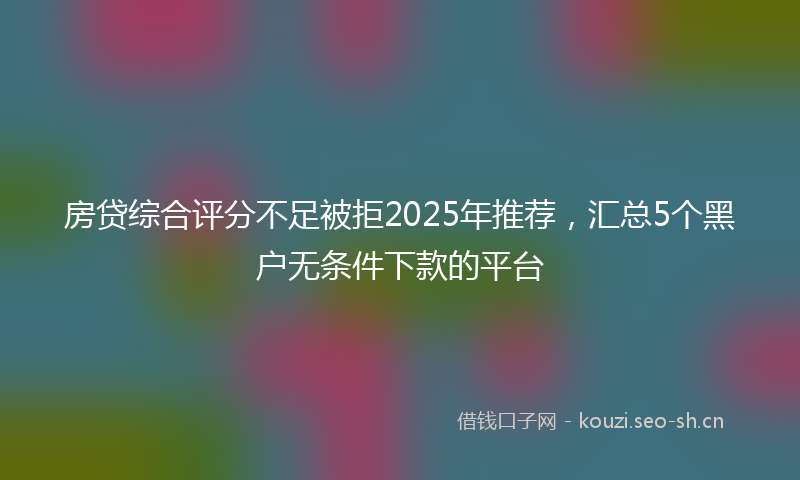 房贷综合评分不足被拒2025年推荐，汇总5个黑户无条件下款的平台