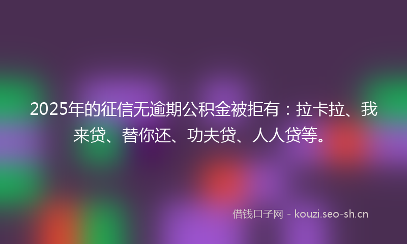 2025年的征信无逾期公积金被拒有：拉卡拉、我来贷、替你还、功夫贷、人人贷等。