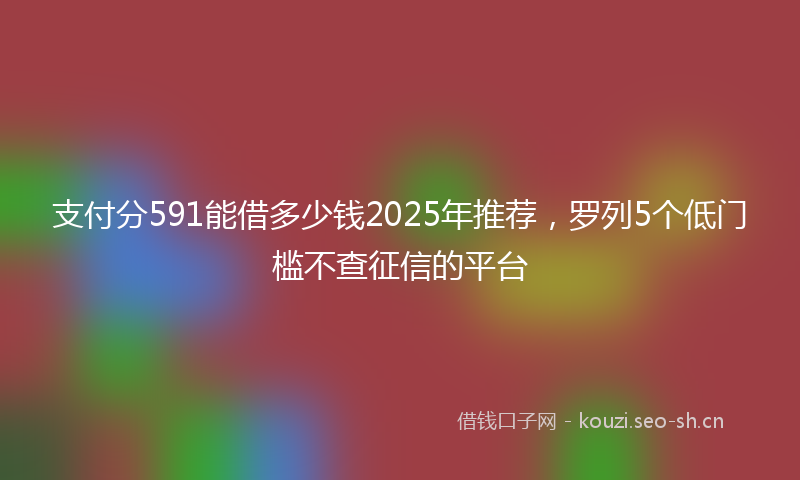 支付分591能借多少钱2025年推荐，罗列5个低门槛不查征信的平台