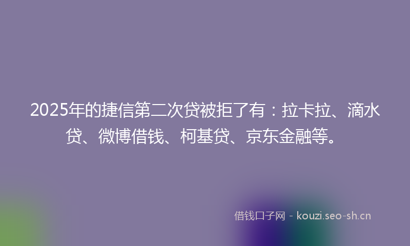 2025年的捷信第二次贷被拒了有：拉卡拉、滴水贷、微博借钱、柯基贷、京东金融等。