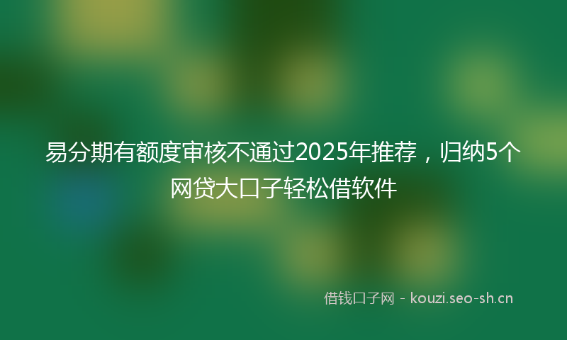 易分期有额度审核不通过2025年推荐，归纳5个网贷大口子轻松借软件
