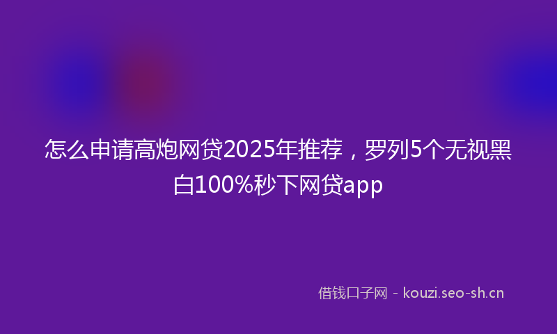 怎么申请高炮网贷2025年推荐，罗列5个无视黑白100%秒下网贷app