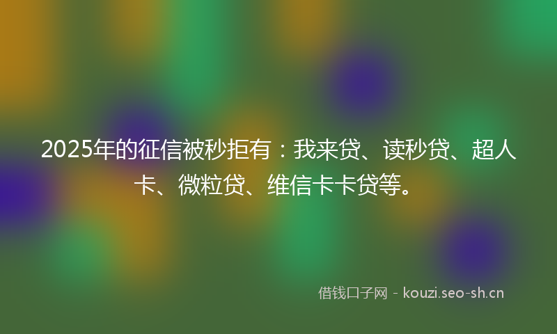 2025年的征信被秒拒有：我来贷、读秒贷、超人卡、微粒贷、维信卡卡贷等。