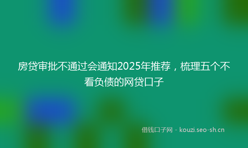 房贷审批不通过会通知2025年推荐，梳理五个不看负债的网贷口子
