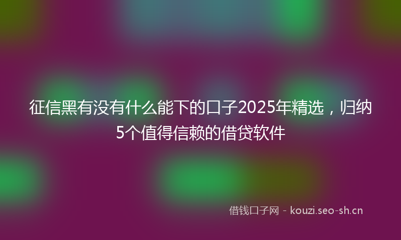 征信黑有没有什么能下的口子2025年精选，归纳5个值得信赖的借贷软件