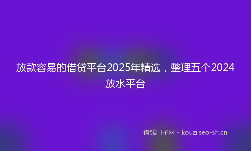 放款容易的借贷平台2025年精选,整理五个2024放水平台
