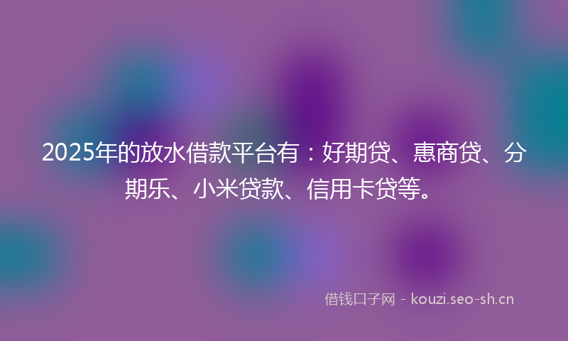 2025年的放水借款平台有：好期贷、惠商贷、分期乐、小米贷款、信用卡贷等。