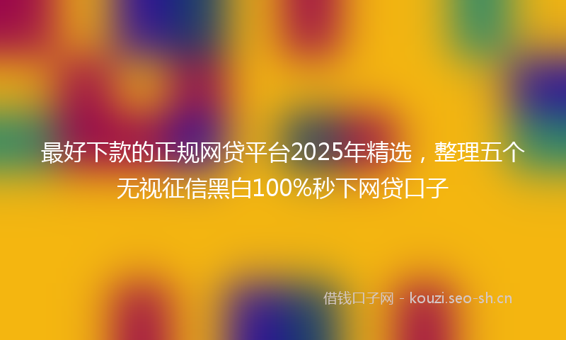 最好下款的正规网贷平台2025年精选，整理五个无视征信黑白100%秒下网贷口子