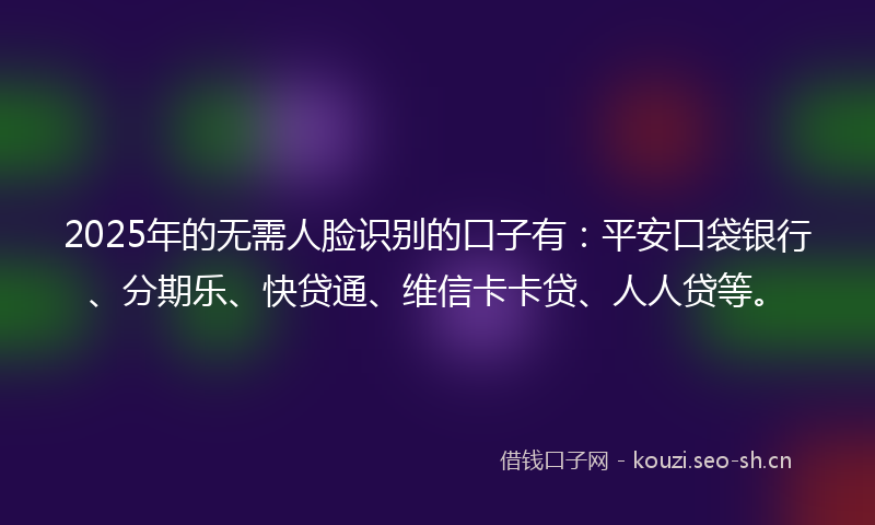 2025年的无需人脸识别的口子有：平安口袋银行、分期乐、快贷通、维信卡卡贷、人人贷等。