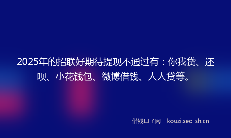 2025年的招联好期待提现不通过有：你我贷、还呗、小花钱包、微博借钱、人人贷等。