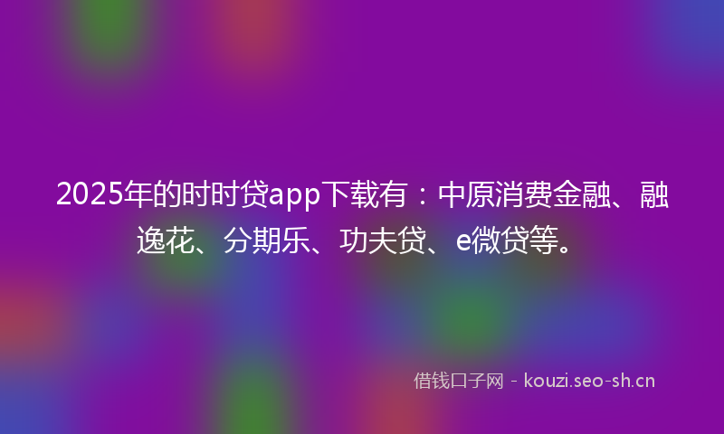 2025年的时时贷app下载有：中原消费金融、融逸花、分期乐、功夫贷、e微贷等。