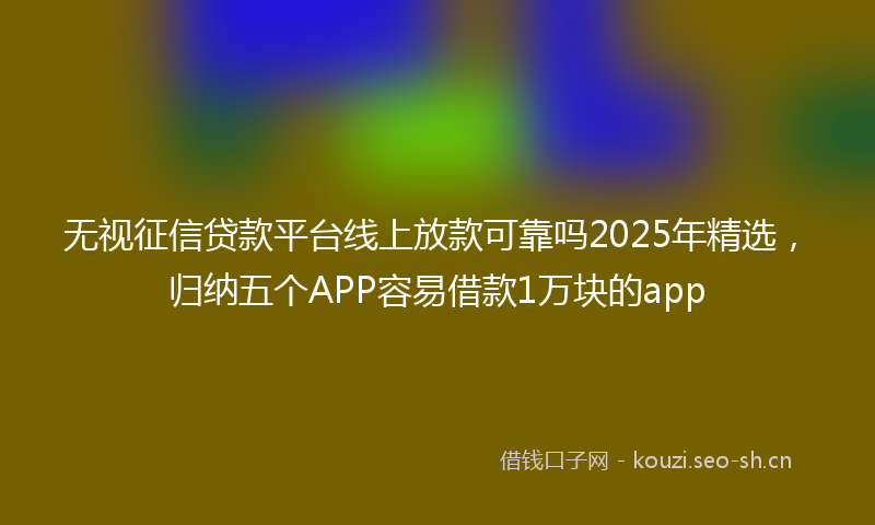 无视征信贷款平台线上放款可靠吗2025年精选，归纳五个APP容易借款1万块的app