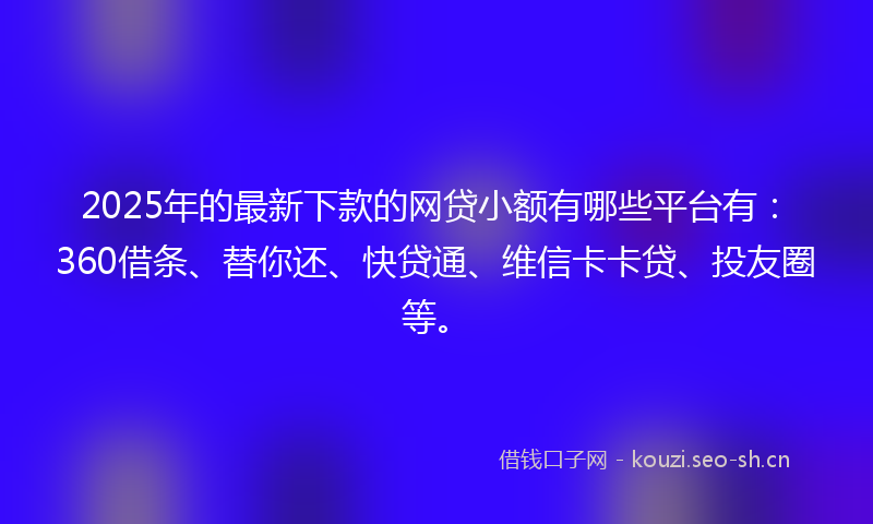 2025年的最新下款的网贷小额有哪些平台有：360借条、替你还、快贷通、维信卡卡贷、投友圈等。