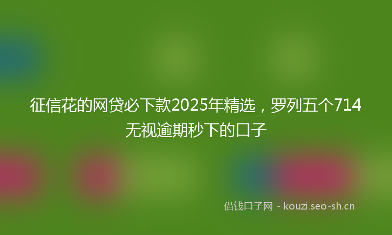 征信花的网贷必下款2025年精选，罗列五个714无视逾期秒下的口子