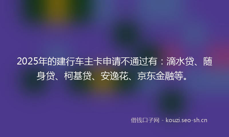2025年的建行车主卡申请不通过有：滴水贷、随身贷、柯基贷、安逸花、京东金融等。