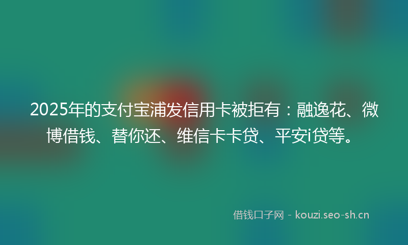 2025年的支付宝浦发信用卡被拒有:融逸花、微博借钱、替你还、维信卡卡贷、平安i贷等。