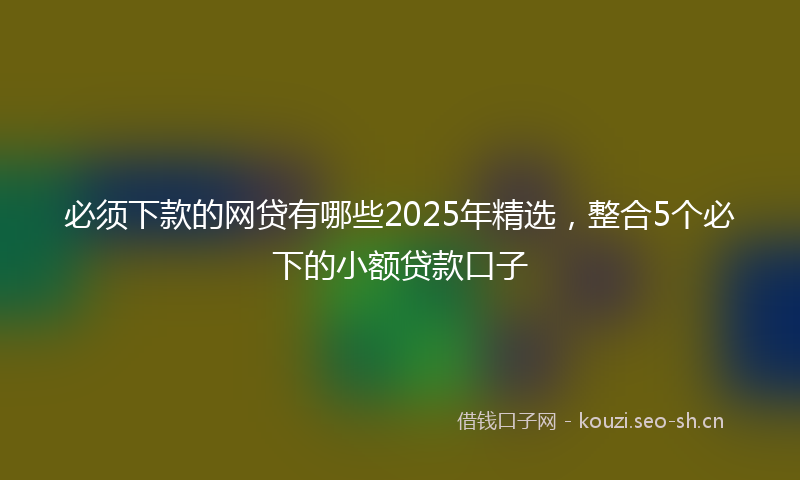 必须下款的网贷有哪些2025年精选，整合5个必下的小额贷款口子