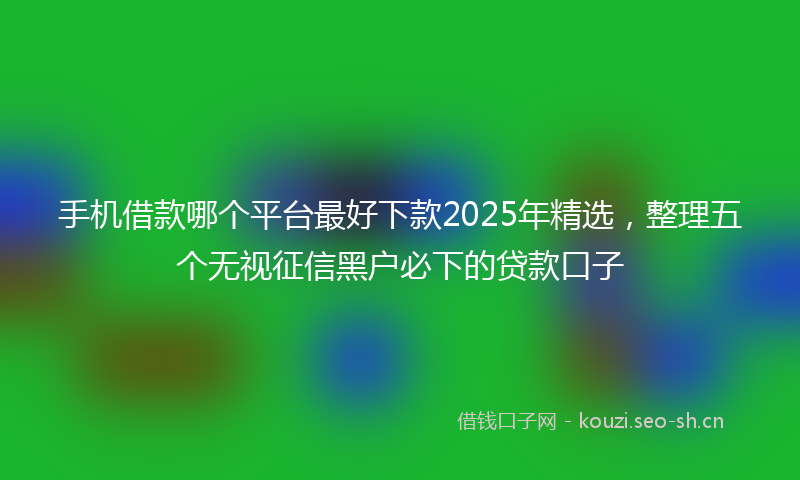 手机借款哪个平台最好下款2025年精选，整理五个无视征信黑户必下的贷款口子