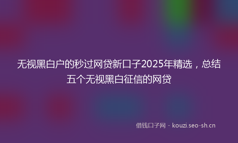 无视黑白户的秒过网贷新口子2025年精选，总结五个无视黑白征信的网贷