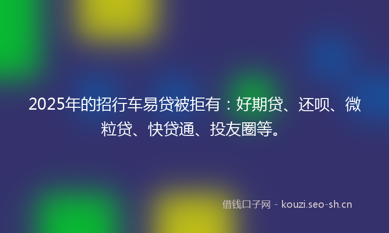 2025年的招行车易贷被拒有：好期贷、还呗、微粒贷、快贷通、投友圈等。