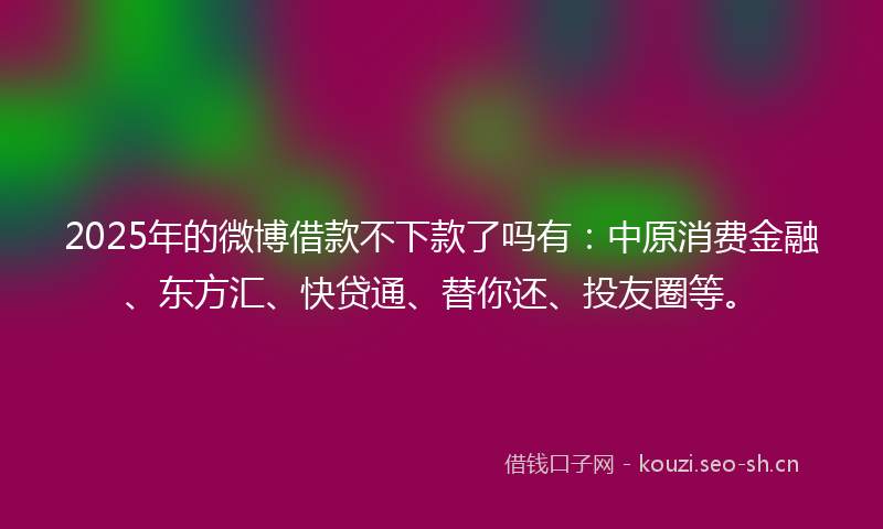 2025年的微博借款不下款了吗有：中原消费金融、东方汇、快贷通、替你还、投友圈等。