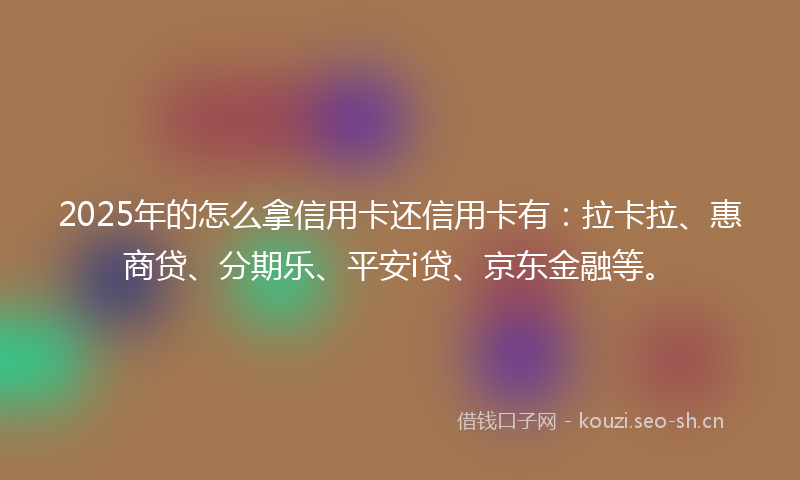 2025年的怎么拿信用卡还信用卡有：拉卡拉、惠商贷、分期乐、平安i贷、京东金融等。