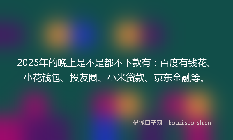 2025年的晚上是不是都不下款有：百度有钱花、小花钱包、投友圈、小米贷款、京东金融等。