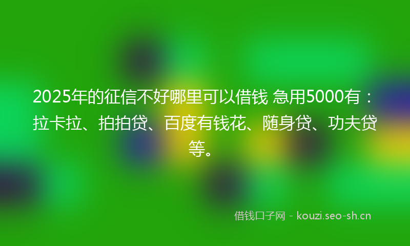 2025年的征信不好哪里可以借钱 急用5000有：拉卡拉、拍拍贷、百度有钱花、随身贷、功夫贷等。
