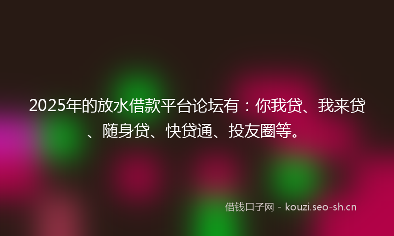 2025年的放水借款平台论坛有：你我贷、我来贷、随身贷、快贷通、投友圈等。