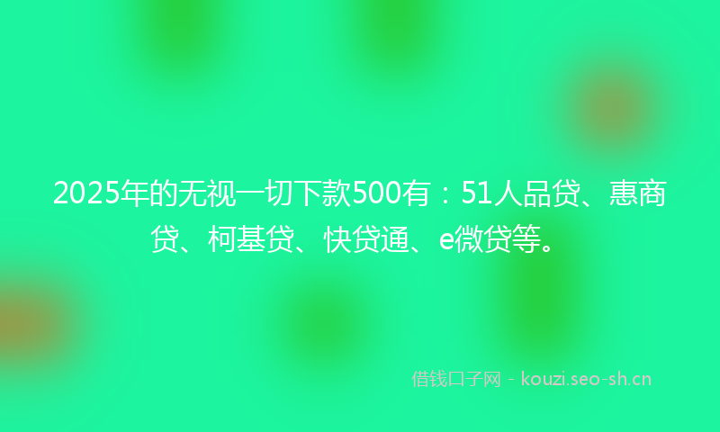 2025年的无视一切下款500有：51人品贷、惠商贷、柯基贷、快贷通、e微贷等。