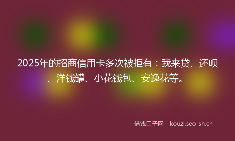 2025年的招商信用卡多次被拒有：我来贷、还呗、洋钱罐、小花钱包、安逸花等。