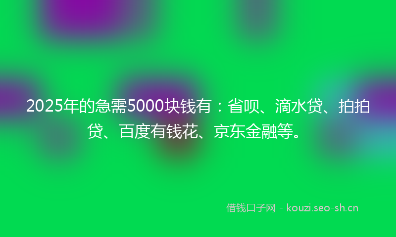2025年的急需5000块钱有：省呗、滴水贷、拍拍贷、百度有钱花、京东金融等。