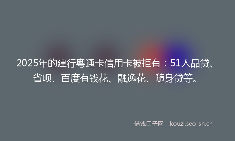 2025年的建行粤通卡信用卡被拒有：51人品贷、省呗、百度有钱花、融逸花、随身贷等。