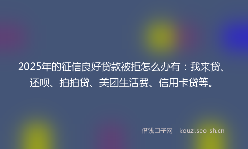 2025年的征信良好贷款被拒怎么办有：我来贷、还呗、拍拍贷、美团生活费、信用卡贷等。