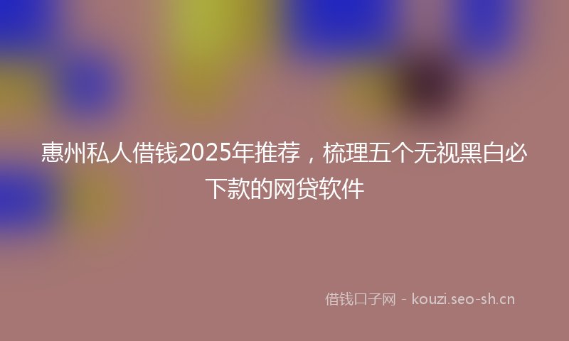 惠州私人借钱2025年推荐，梳理五个无视黑白必下款的网贷软件