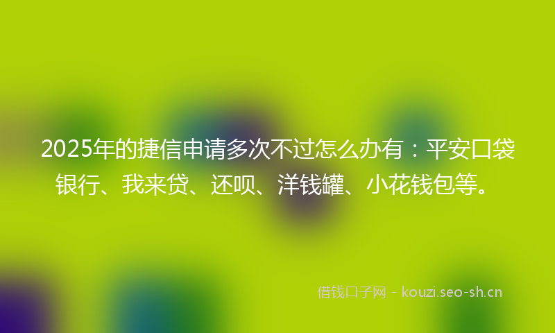 2025年的捷信申请多次不过怎么办有：平安口袋银行、我来贷、还呗、洋钱罐、小花钱包等。